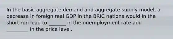 In the basic aggregate demand and aggregate supply​ model, a decrease in foreign real GDP in the BRIC nations would in the short run lead to​ _______ in the unemployment rate and ​ _________ in the price level.