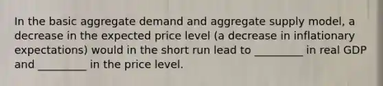 In the basic aggregate demand and aggregate supply model, a decrease in the expected price level (a decrease in inflationary expectations) would in the short run lead to _________ in real GDP and _________ in the price level.