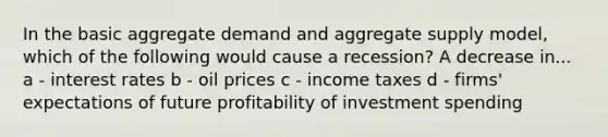 In the basic aggregate demand and aggregate supply model, which of the following would cause a recession? A decrease in... a - interest rates b - oil prices c - income taxes d - firms' expectations of future profitability of investment spending