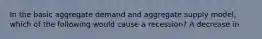In the basic aggregate demand and aggregate supply​ model, which of the following would cause a​ recession? A decrease in