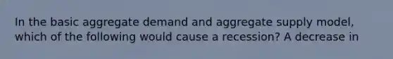 In the basic aggregate demand and aggregate supply​ model, which of the following would cause a​ recession? A decrease in