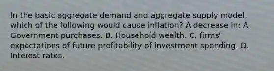 In the basic aggregate demand and aggregate supply model, which of the following would cause inflation? A decrease in: A. Government purchases. B. Household wealth. C. firms' expectations of future profitability of investment spending. D. Interest rates.