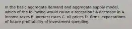 In the basic aggregate demand and aggregate supply​ model, which of the following would cause a​ recession? A decrease in A. income taxes B. interest rates C. oil prices D. ​firms' expectations of future profitability of investment spending