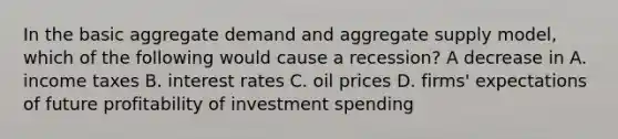 In the basic aggregate demand and aggregate supply​ model, which of the following would cause a​ recession? A decrease in A. income taxes B. interest rates C. oil prices D. ​firms' expectations of future profitability of investment spending