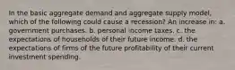 In the basic aggregate demand and aggregate supply model, which of the following could cause a recession? An increase in: a. government purchases. b. personal income taxes. c. the expectations of households of their future income. d. the expectations of firms of the future profitability of their current investment spending.