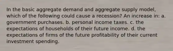 In the basic aggregate demand and aggregate supply model, which of the following could cause a recession? An increase in: a. government purchases. b. personal income taxes. c. the expectations of households of their future income. d. the expectations of firms of the future profitability of their current investment spending.