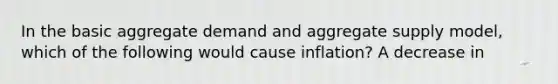 In the basic aggregate demand and aggregate supply model, which of the following would cause inflation? A decrease in