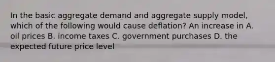 In the basic aggregate demand and aggregate supply​ model, which of the following would cause​ deflation? An increase in A. oil prices B. income taxes C. government purchases D. the expected future price level