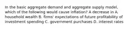 In the basic aggregate demand and aggregate supply​ model, which of the following would cause​ inflation? A decrease in A. household wealth B. ​firms' expectations of future profitability of investment spending C. government purchases D. interest rates