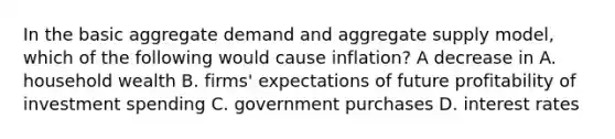 In the basic aggregate demand and aggregate supply​ model, which of the following would cause​ inflation? A decrease in A. household wealth B. ​firms' expectations of future profitability of investment spending C. government purchases D. interest rates