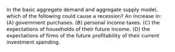 In the basic aggregate demand and aggregate supply model, which of the following could cause a recession? An increase in: (A) government purchases. (B) personal income taxes. (C) the expectations of households of their future income. (D) the expectations of firms of the future profitability of their current investment spending.