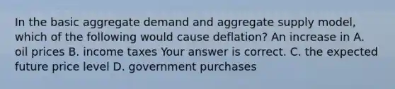 In the basic aggregate demand and aggregate supply​ model, which of the following would cause​ deflation? An increase in A. oil prices B. income taxes Your answer is correct. C. the expected future price level D. government purchases