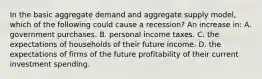 In the basic aggregate demand and aggregate supply model, which of the following could cause a recession? An increase in: A. government purchases. B. personal income taxes. C. the expectations of households of their future income. D. the expectations of firms of the future profitability of their current investment spending.