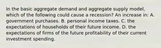 In the basic aggregate demand and aggregate supply model, which of the following could cause a recession? An increase in: A. government purchases. B. personal income taxes. C. the expectations of households of their future income. D. the expectations of firms of the future profitability of their current investment spending.