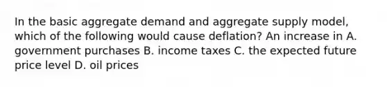 In the basic aggregate demand and aggregate supply​ model, which of the following would cause​ deflation? An increase in A. government purchases B. income taxes C. the expected future price level D. oil prices