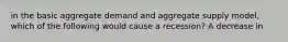 in the basic aggregate demand and aggregate supply model, which of the following would cause a recession? A decrease in