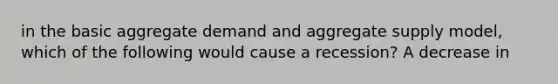 in the basic aggregate demand and aggregate supply model, which of the following would cause a recession? A decrease in