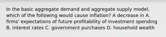 In the basic aggregate demand and aggregate supply​ model, which of the following would cause​ inflation? A decrease in A. ​firms' expectations of future profitability of investment spending B. interest rates C. government purchases D. household wealth