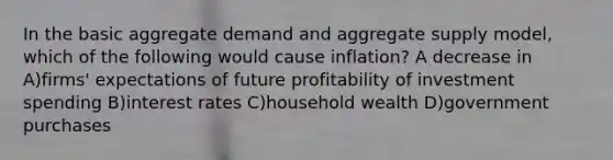 In the basic aggregate demand and aggregate supply​ model, which of the following would cause​ inflation? A decrease in A)firms' expectations of future profitability of investment spending B)interest rates C)household wealth D)government purchases