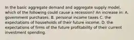 In the basic aggregate demand and aggregate supply model, which of the following could cause a recession? An increase in: A. government purchases. B. personal income taxes C. the expectations of households of their future income. D. the expectations of firms of the future profitability of their current investment spending.