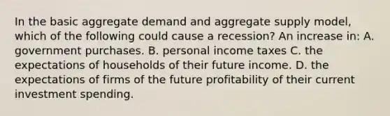 In the basic aggregate demand and aggregate supply model, which of the following could cause a recession? An increase in: A. government purchases. B. personal income taxes C. the expectations of households of their future income. D. the expectations of firms of the future profitability of their current investment spending.