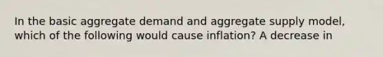 In the basic aggregate demand and aggregate supply​ model, which of the following would cause​ inflation? A decrease in