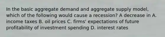 In the basic aggregate demand and aggregate supply​ model, which of the following would cause a​ recession? A decrease in A. income taxes B. oil prices C. firms' expectations of future profitability of investment spending D. interest rates