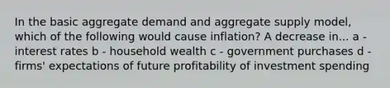 In the basic aggregate demand and aggregate supply model, which of the following would cause inflation? A decrease in... a - interest rates b - household wealth c - government purchases d - firms' expectations of future profitability of investment spending