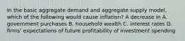 In the basic aggregate demand and aggregate supply​ model, which of the following would cause​ inflation? A decrease in A. government purchases B. household wealth C. interest rates D. ​firms' expectations of future profitability of investment spending