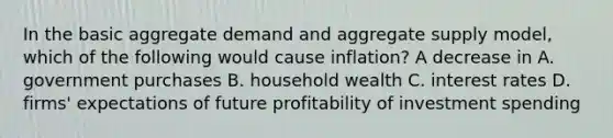 In the basic aggregate demand and aggregate supply​ model, which of the following would cause​ inflation? A decrease in A. government purchases B. household wealth C. interest rates D. ​firms' expectations of future profitability of investment spending