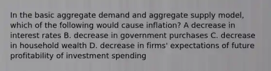 In the basic aggregate demand and aggregate supply​ model, which of the following would cause​ inflation? A decrease in interest rates B. decrease in government purchases C. decrease in household wealth D. decrease in firms' expectations of future profitability of investment spending