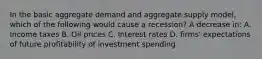 In the basic aggregate demand and aggregate supply model, which of the following would cause a recession? A decrease in: A. Income taxes B. Oil prices C. Interest rates D. firms' expectations of future profitability of investment spending