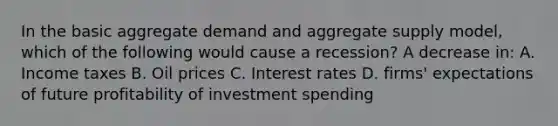 In the basic aggregate demand and aggregate supply model, which of the following would cause a recession? A decrease in: A. Income taxes B. Oil prices C. Interest rates D. firms' expectations of future profitability of investment spending