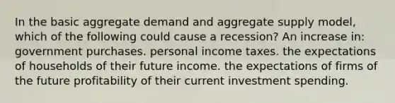 In the basic aggregate demand and aggregate supply model, which of the following could cause a recession? An increase in: government purchases. personal income taxes. the expectations of households of their future income. the expectations of firms of the future profitability of their current investment spending.