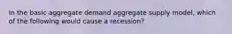 In the basic aggregate demand aggregate supply model, which of the following would cause a recession?