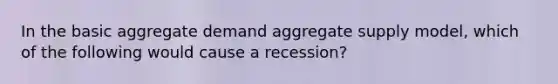 In the basic aggregate demand aggregate supply model, which of the following would cause a recession?