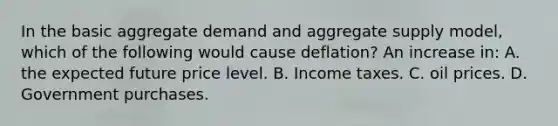 In the basic aggregate demand and aggregate supply model, which of the following would cause deflation? An increase in: A. the expected future price level. B. Income taxes. C. oil prices. D. Government purchases.