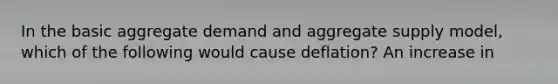 In the basic aggregate demand and aggregate supply model, which of the following would cause deflation? An increase in