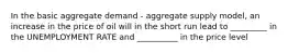 In the basic aggregate demand - aggregate supply model, an increase in the price of oil will in the short run lead to _________ in the UNEMPLOYMENT RATE and __________ in the price level