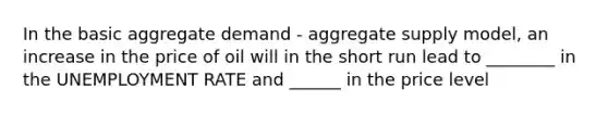 In the basic aggregate demand - aggregate supply model, an increase in the price of oil will in the short run lead to ________ in the <a href='https://www.questionai.com/knowledge/kh7PJ5HsOk-unemployment-rate' class='anchor-knowledge'>unemployment rate</a> and ______ in the price level