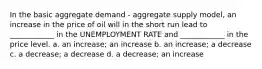 In the basic aggregate demand - aggregate supply model, an increase in the price of oil will in the short run lead to ____________ in the UNEMPLOYMENT RATE and ____________ in the price level. a. an increase; an increase b. an increase; a decrease c. a decrease; a decrease d. a decrease; an increase