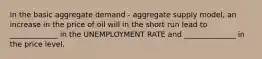 In the basic aggregate demand - aggregate supply model, an increase in the price of oil will in the short run lead to _____________ in the UNEMPLOYMENT RATE and ______________ in the price level.