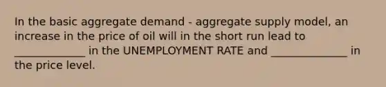 In the basic aggregate demand - aggregate supply model, an increase in the price of oil will in the short run lead to _____________ in the <a href='https://www.questionai.com/knowledge/kh7PJ5HsOk-unemployment-rate' class='anchor-knowledge'>unemployment rate</a> and ______________ in the price level.