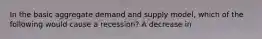 In the basic aggregate demand and supply model, which of the following would cause a recession? A decrease in
