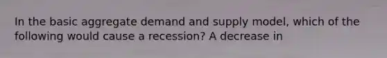 In the basic aggregate demand and supply model, which of the following would cause a recession? A decrease in