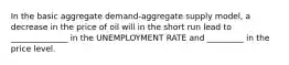 In the basic aggregate demand-aggregate supply model, a decrease in the price of oil will in the short run lead to ______________ in the UNEMPLOYMENT RATE and _________ in the price level.