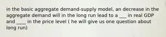 in the basic aggregate demand-supply model, an decrease in the aggregate demand will in the long run lead to a ___ in real GDP and ____ in the price level ( he will give us one question about long run)