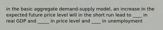 in the basic aggregate demand-supply model, an increase in the expected future price level will in the short run lead to ____ in real GDP and _____ in price level and ____ in unemployment