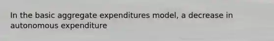 In the basic aggregate expenditures model, a decrease in autonomous expenditure