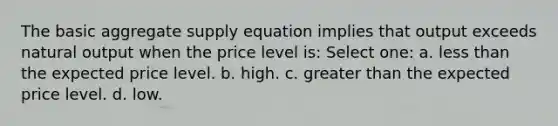 The basic aggregate supply equation implies that output exceeds natural output when the price level is: Select one: a. less than the expected price level. b. high. c. greater than the expected price level. d. low.